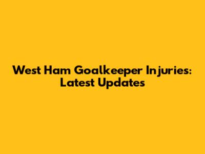West Ham Goalkeeper Injuries: Latest Updates