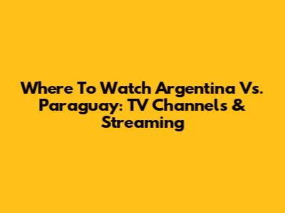 Where To Watch Argentina Vs. Paraguay: TV Channels & Streaming