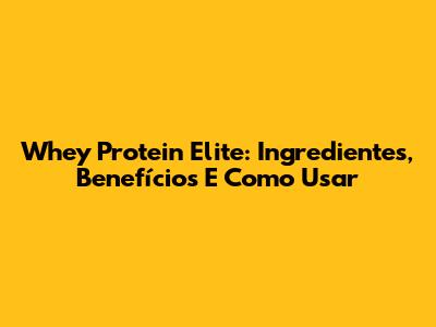 Whey Protein Elite: Ingredientes, Benefícios E Como Usar