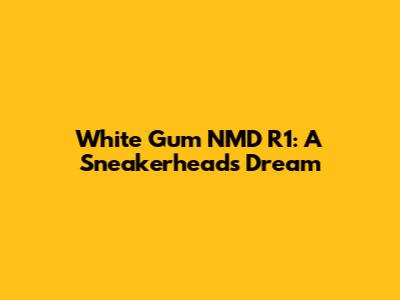 White Gum NMD R1: A Sneakerhead's Dream
