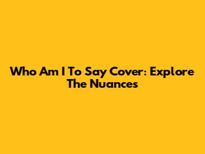 Who Am I To Say Cover: Explore The Nuances