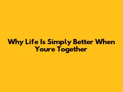 Why Life Is Simply Better When You're Together