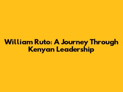 William Ruto: A Journey Through Kenyan Leadership