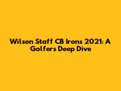 Wilson Staff CB Irons 2021: A Golfer's Deep Dive