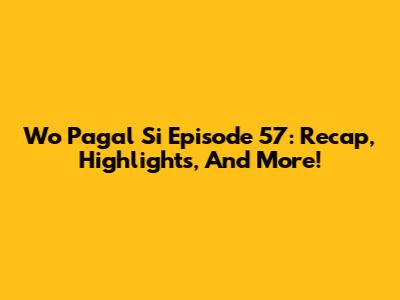 Wo Pagal Si Episode 57: Recap, Highlights, And More!