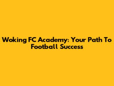Woking FC Academy: Your Path To Football Success