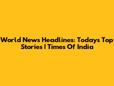 World News Headlines: Today's Top Stories | Times Of India