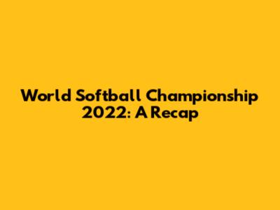 World Softball Championship 2022: A Recap