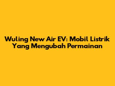 Wuling New Air EV: Mobil Listrik Yang Mengubah Permainan