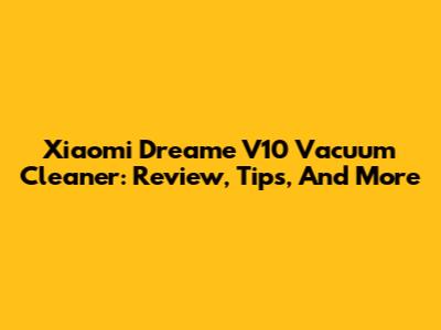 Xiaomi Dreame V10 Vacuum Cleaner: Review, Tips, And More