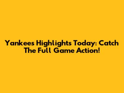 Yankees Highlights Today: Catch The Full Game Action!