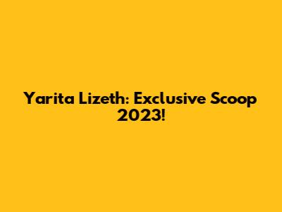 Yarita Lizeth: Exclusive Scoop 2023!