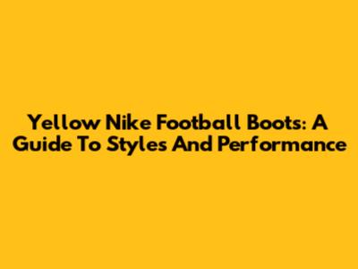Yellow Nike Football Boots: A Guide To Styles And Performance