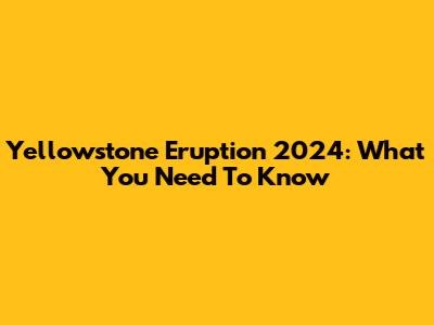 Yellowstone Eruption 2024: What You Need To Know