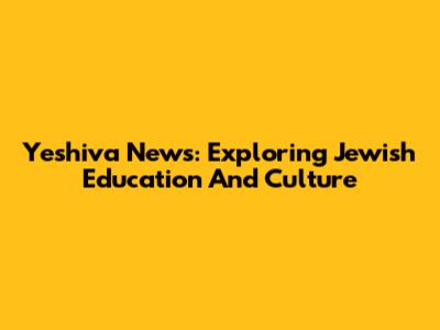 Yeshiva News: Exploring Jewish Education And Culture
