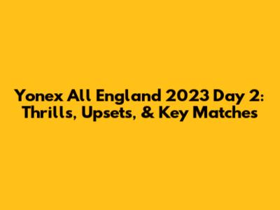 Yonex All England 2023 Day 2: Thrills, Upsets, & Key Matches