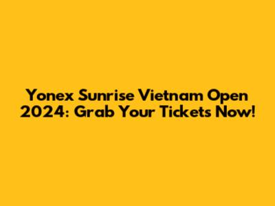 Yonex Sunrise Vietnam Open 2024: Grab Your Tickets Now!