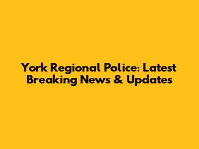 York Regional Police: Latest Breaking News & Updates