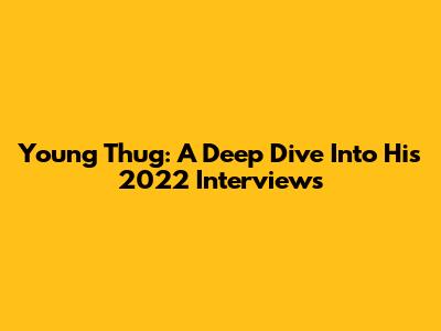 Young Thug: A Deep Dive Into His 2022 Interviews