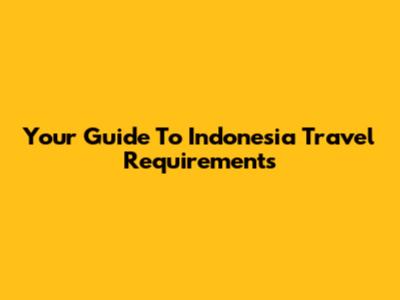 Your Guide To Indonesia Travel Requirements
