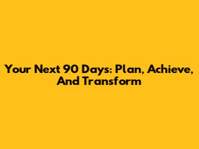 Your Next 90 Days: Plan, Achieve, And Transform