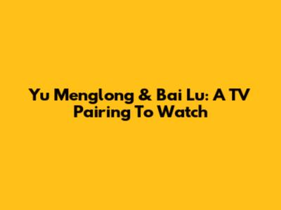 Yu Menglong & Bai Lu: A TV Pairing To Watch