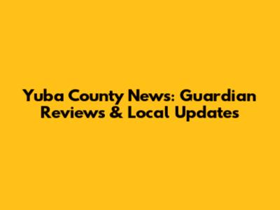 Yuba County News: Guardian Reviews & Local Updates