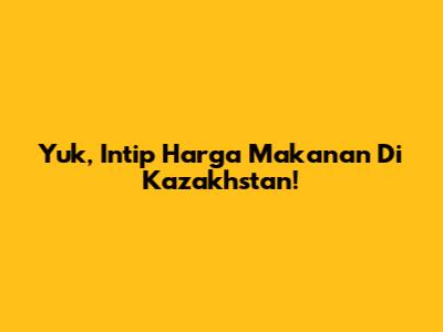 Yuk, Intip Harga Makanan Di Kazakhstan!