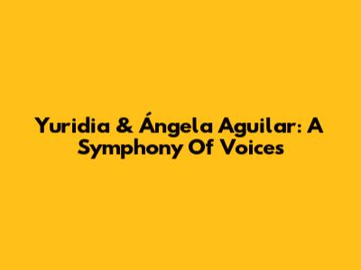 Yuridia & Ángela Aguilar: A Symphony Of Voices