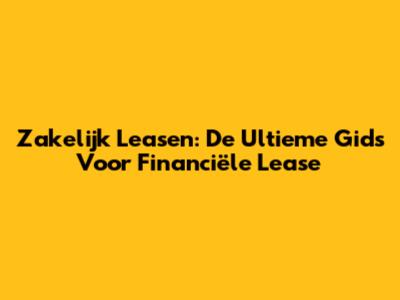 Zakelijk Leasen: De Ultieme Gids Voor Financiële Lease