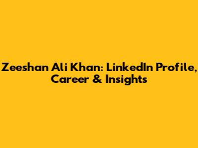 Zeeshan Ali Khan: LinkedIn Profile, Career & Insights