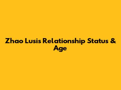 Zhao Lusi's Relationship Status & Age