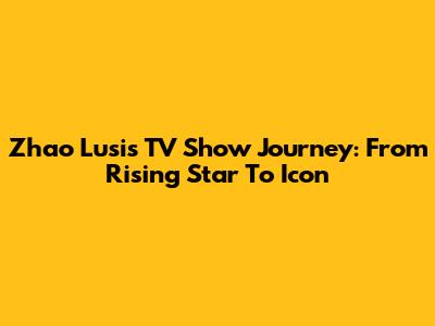 Zhao Lusi's TV Show Journey: From Rising Star To Icon