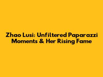 Zhao Lusi: Unfiltered Paparazzi Moments & Her Rising Fame