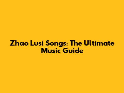 Zhao Lusi Songs: The Ultimate Music Guide