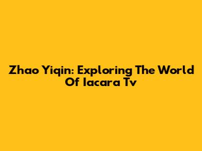 Zhao Yiqin: Exploring The World Of Iacara Tv