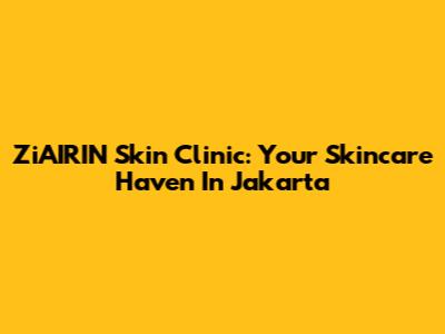 ZiAIRIN Skin Clinic: Your Skincare Haven In Jakarta