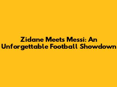 Zidane Meets Messi: An Unforgettable Football Showdown